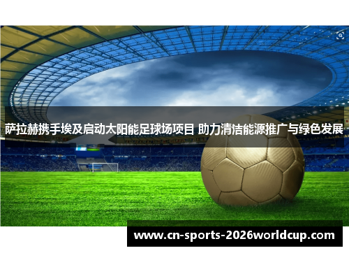 萨拉赫携手埃及启动太阳能足球场项目 助力清洁能源推广与绿色发展 萨拉赫携手埃及启动太阳能足球场项目 助力清洁能源推广与绿色发展