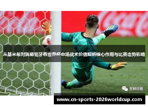 从基米希对阵葡萄牙看世界杯中场战术价值解析核心作用与比赛走势影响