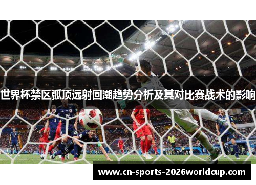 世界杯禁区弧顶远射回潮趋势分析及其对比赛战术的影响