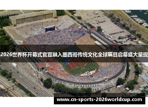 2026世界杯开幕式官宣融入墨西哥传统文化全球瞩目启幕盛大呈现