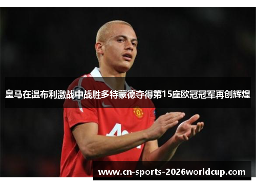 皇马在温布利激战中战胜多特蒙德夺得第15座欧冠冠军再创辉煌 皇马在温布利激战中战胜多特蒙德夺得第15座欧冠冠军再创辉煌