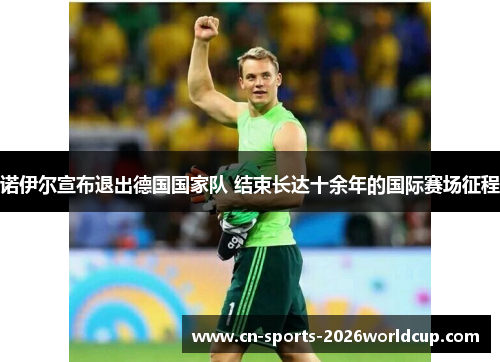 诺伊尔宣布退出德国国家队 结束长达十余年的国际赛场征程 诺伊尔宣布退出德国国家队 结束长达十余年的国际赛场征程