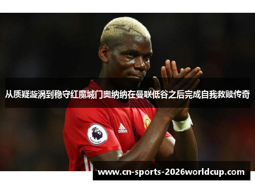 从质疑漩涡到稳守红魔城门奥纳纳在曼联低谷之后完成自我救赎传奇