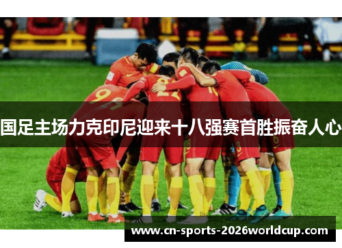国足主场力克印尼迎来十八强赛首胜振奋人心